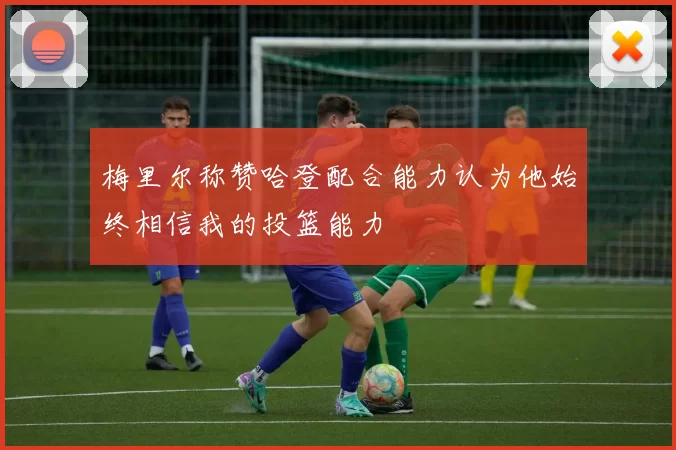 梅里尔称赞哈登配合能力认为他始终相信我的投篮能力