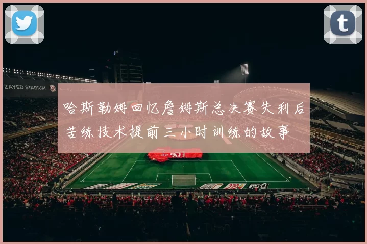 哈斯勒姆回忆詹姆斯总决赛失利后苦练技术提前三小时训练的故事