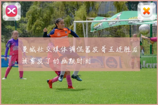 曼城社交媒体调侃蓄发哥五连胜后该剪发了的幽默时刻