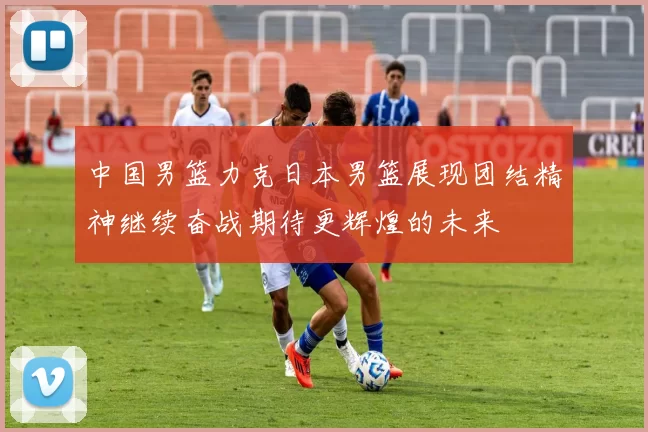 中国男篮力克日本男篮展现团结精神继续奋战期待更辉煌的未来