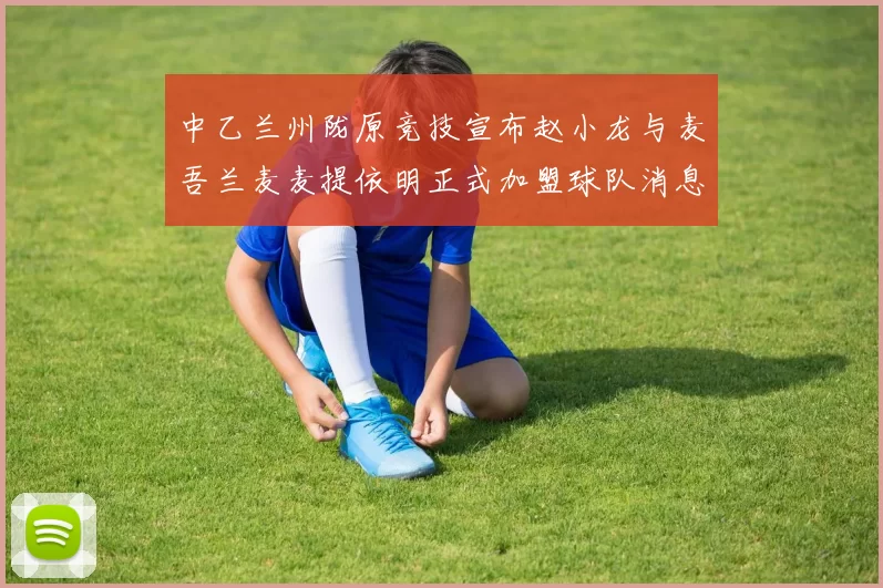 中乙兰州陇原竞技宣布赵小龙与麦吾兰麦麦提依明正式加盟球队消息