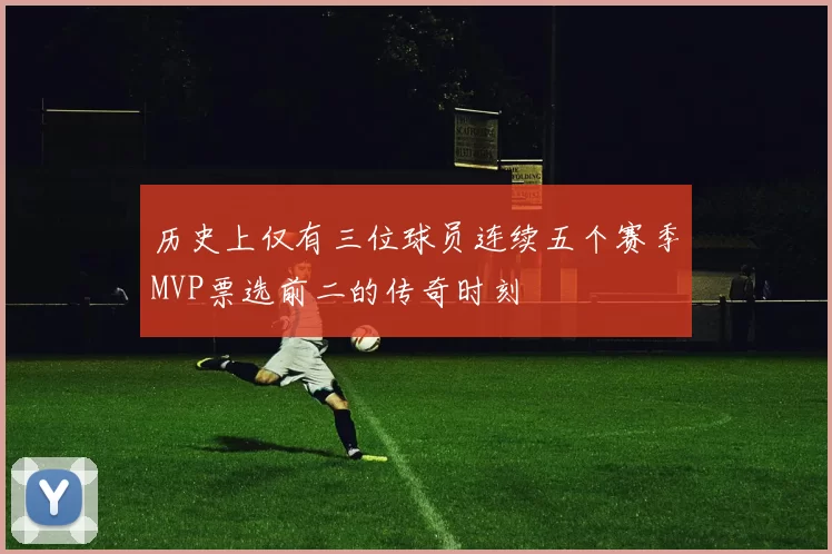 历史上仅有三位球员连续五个赛季MVP票选前二的传奇时刻