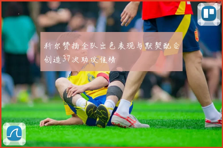 科尔赞扬全队出色表现与默契配合创造37次助攻佳绩