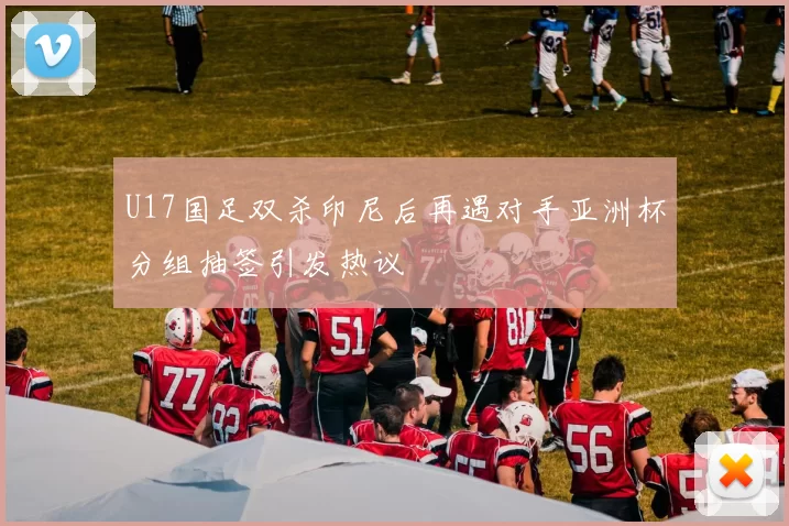 U17国足双杀印尼后再遇对手亚洲杯分组抽签引发热议