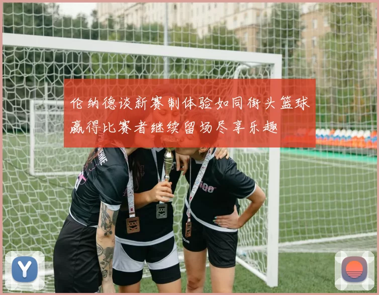 伦纳德谈新赛制体验如同街头篮球赢得比赛者继续留场尽享乐趣
