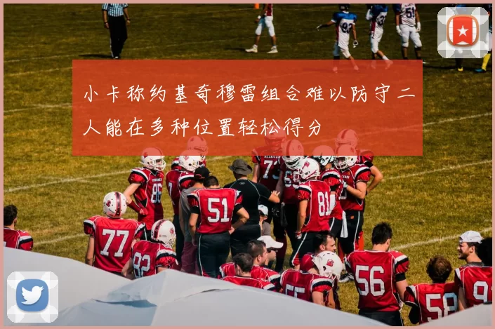 小卡称约基奇穆雷组合难以防守二人能在多种位置轻松得分