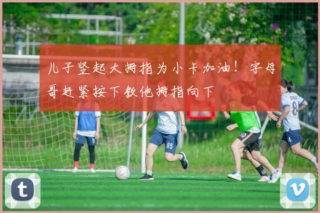 儿子竖起大拇指为小卡加油！字母哥赶紧按下教他拇指向下