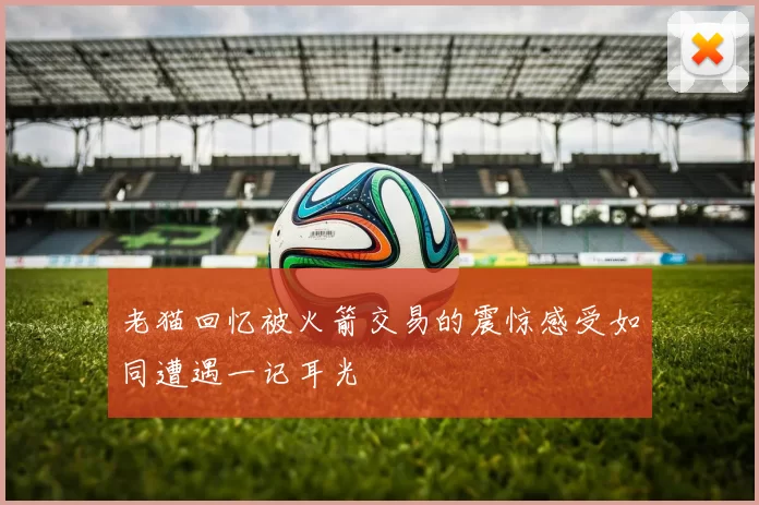 老猫回忆被火箭交易的震惊感受如同遭遇一记耳光
