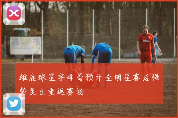 雄鹿球星字母哥预计全明星赛后强势复出重返赛场
