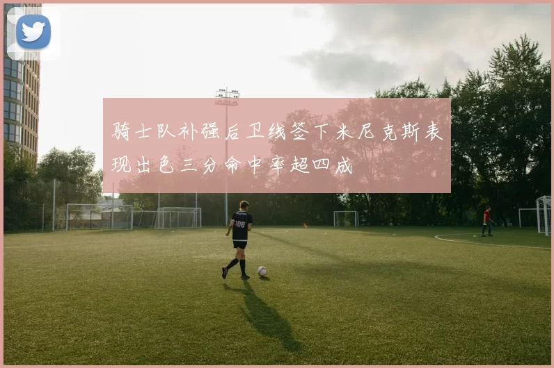 骑士队补强后卫线签下米尼克斯表现出色三分命中率超四成