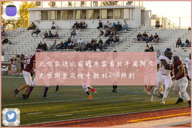 北伦敦德比前瞻老雷看好平局阿兰史密斯坚定枪手胜利2-0热刺