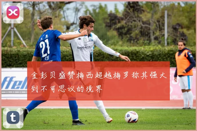 金彭贝盛赞梅西超越梅罗称其强大到不可思议的境界