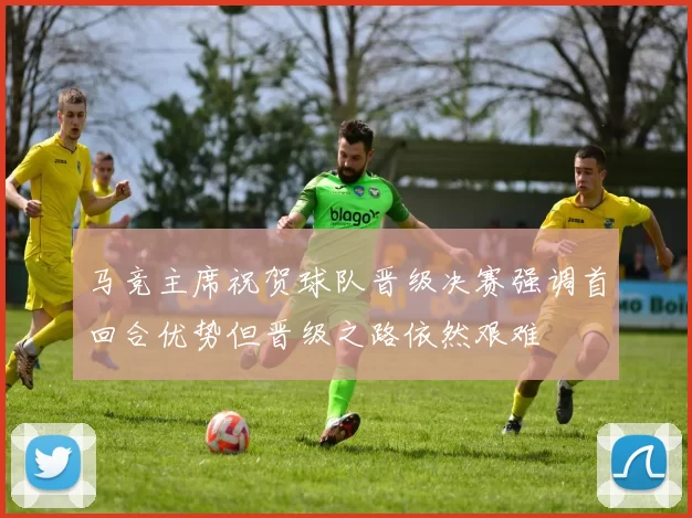 马竞主席祝贺球队晋级决赛强调首回合优势但晋级之路依然艰难