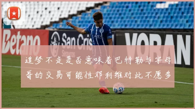 追梦不走是否意味着巴特勒与字母哥的交易可能性邓利维对此不愿多谈