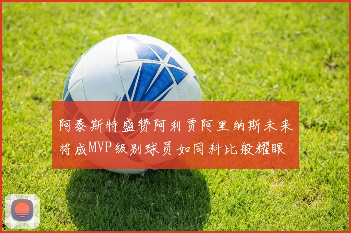 阿泰斯特盛赞阿利贾阿里纳斯未来将成MVP级别球员如同科比般耀眼