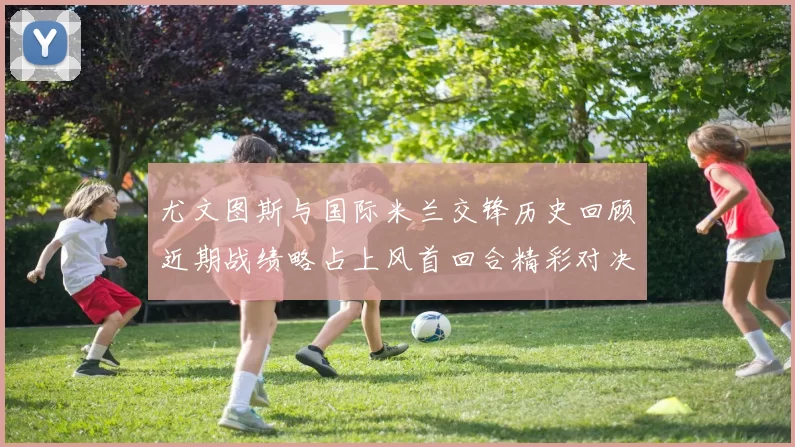 尤文图斯与国际米兰交锋历史回顾近期战绩略占上风首回合精彩对决回顾